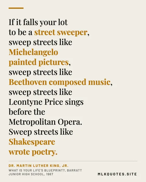Quote image: “If it falls your lot to be a street sweeper, sweep streets like Michelangelo painted pictures, sweep streets like Beethoven composed music, sweep streets like Leontyne Price sings before the Metropolitan Opera. Sweep streets like Shakespeare wrote poetry.” Martin Luther King Jr., What Is Your Life's Blueprint?, Barratt Junior High School, 1967.