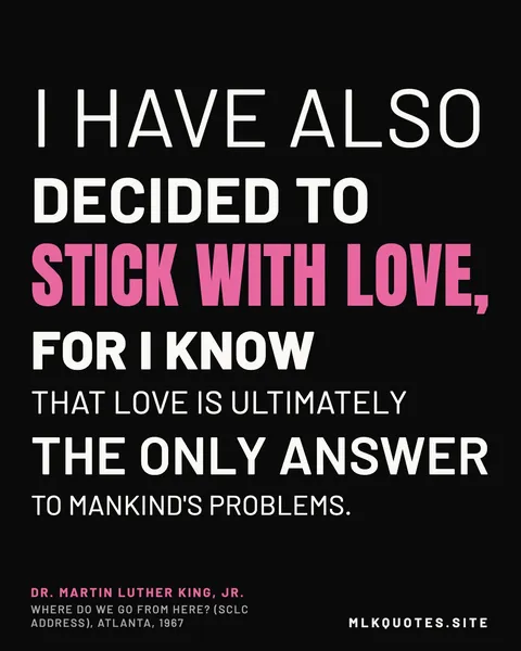 Quote image: “I have also decided to stick with love, for I know that love is ultimately the only answer to mankind's problems.” Martin Luther King Jr., Where Do We Go From Here? (SCLC address), Atlanta, 1967.