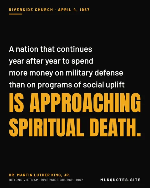 Quote image: “A nation that continues year after year to spend more money on military defense than on programs of social uplift is approaching spiritual death.” Martin Luther King Jr., Beyond Vietnam, Riverside Church, 1967.