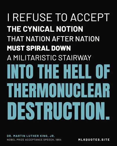 Quote image: “I refuse to accept the cynical notion that nation after nation must spiral down a militaristic stairway into the hell of thermonuclear destruction.” Martin Luther King Jr., Nobel Prize acceptance speech, 1964.